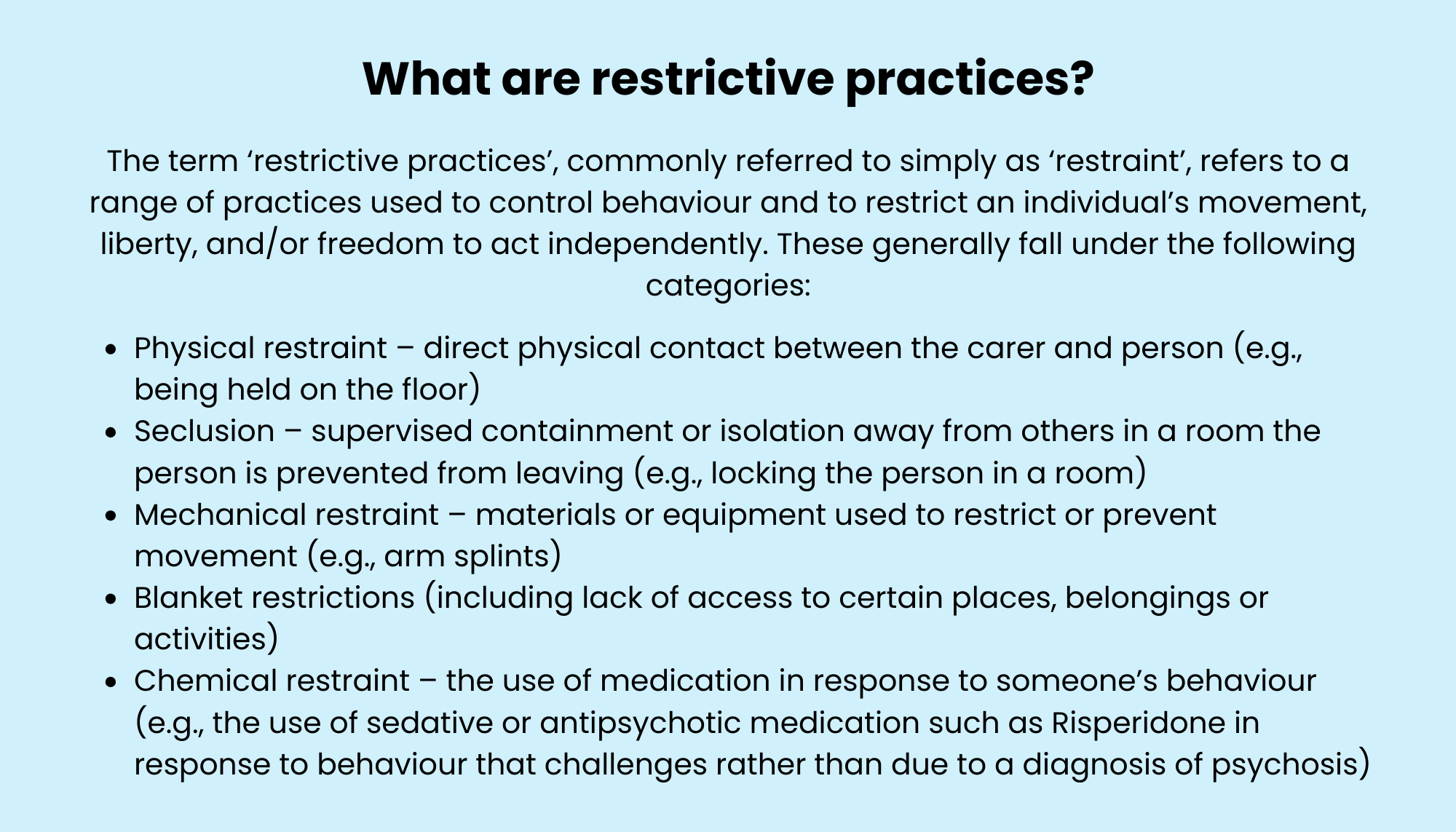 What are restrictive practices? The term ‘restrictive practices’, commonly referred to simply as ‘restraint’, refers to a range of practices used to control behaviour and to restrict an individual’s movement, liberty, and/or freedom to act independently. These generally fall under the following categories: Physical restraint – direct physical contact between the carer and person (e.g., being held on the floor) Seclusion – supervised containment or isolation away from others in a room the person is prevented from leaving (e.g., locking the person in a room) Mechanical restraint – materials or equipment used to restrict or prevent movement (e.g., arm splints) Blanket restrictions (including lack of access to certain places, belongings or activities) Chemical restraint – the use of medication in response to someone’s behaviour (e.g., the use of sedative or antipsychotic medication such as Risperidone in response to behaviour that challenges rather than due to a diagnosis of psychosis)